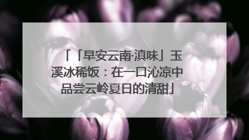 「早安云南·滇味」玉溪冰稀饭：在一口沁凉中品尝云岭夏日的清甜
