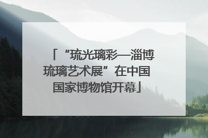 “琉光璃彩—淄博琉璃艺术展”在中国国家博物馆开幕