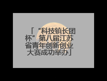 “科技镇长团杯”第八届江苏省青年创新创业大赛成功举办