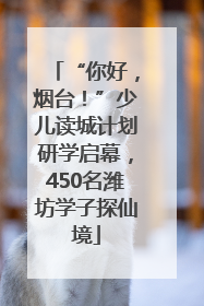 “你好，烟台！”少儿读城计划研学启幕，450名潍坊学子探仙境