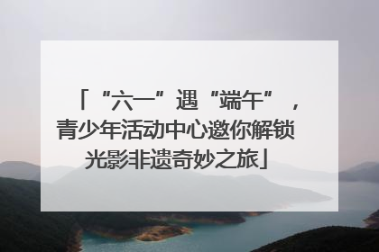 “六一”遇“端午”，青少年活动中心邀你解锁光影非遗奇妙之旅
