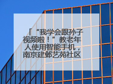 “我学会跟孙子视频啦！”教老年人使用智能手机，南京建邺艺苑社区智能手机课堂圆满落幕