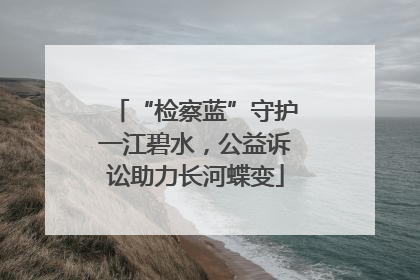 “检察蓝”守护一江碧水，公益诉讼助力长河蝶变