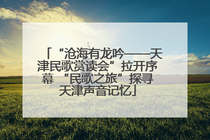 “沧海有龙吟——天津民歌赏读会”拉开序幕 “民歌之旅”探寻天津声音记忆