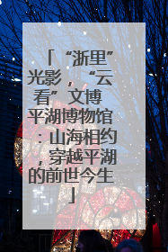 “浙里”光影，“云看”文博 平湖博物馆：山海相约，穿越平湖的前世今生