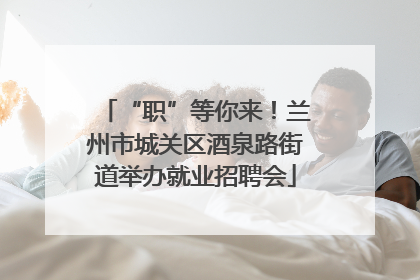 “职”等你来！兰州市城关区酒泉路街道举办就业招聘会