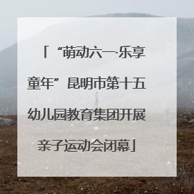 “萌动六一·乐享童年”昆明市第十五幼儿园教育集团开展亲子运动会闭幕