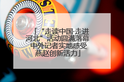 “走读中国·走进河北”活动圆满落幕 中外记者实地感受燕赵创新活力
