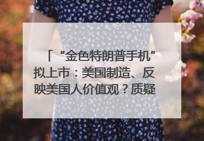 “金色特朗普手机”拟上市：美国制造、反映美国人价值观？质疑者：像天方夜谭