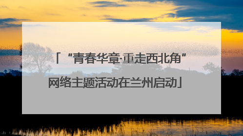 “青春华章·重走西北角”网络主题活动在兰州启动
