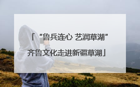“鲁兵连心 艺润草湖” 齐鲁文化走进新疆草湖