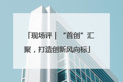 现场评｜“首创”汇聚，打造创新风向标