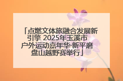 点燃文体旅融合发展新引擎 2025年玉溪市户外运动嘉年华·新平磨盘山越野赛举行