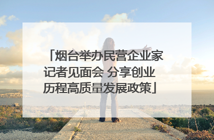 烟台举办民营企业家记者见面会 分享创业历程高质量发展政策