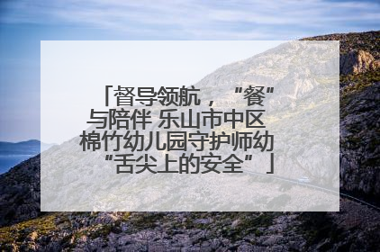 督导领航，“餐”与陪伴 乐山市中区棉竹幼儿园守护师幼“舌尖上的安全”
