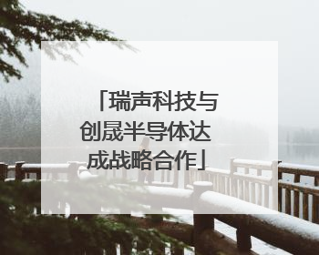 瑞声科技与创晟半导体达成战略合作