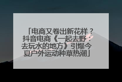 电商又卷出新花样？抖音电商《一起去野：去玩水的地方》引爆今夏户外运动种草热潮
