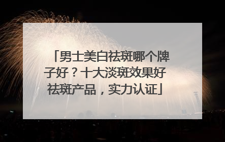 男士美白祛斑哪个牌子好？十大淡斑效果好祛斑产品，实力认证