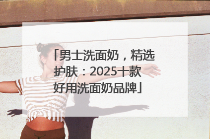 男士洗面奶，精选护肤：2025十款好用洗面奶品牌