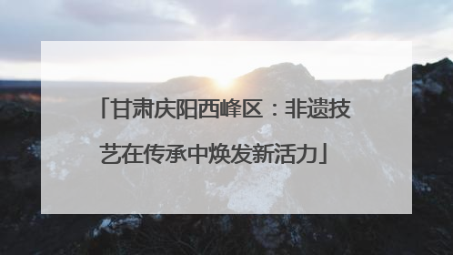 甘肃庆阳西峰区：非遗技艺在传承中焕发新活力