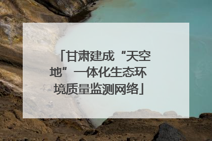 甘肃建成“天空地”一体化生态环境质量监测网络