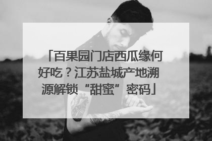 百果园门店西瓜缘何好吃？江苏盐城产地溯源解锁“甜蜜”密码