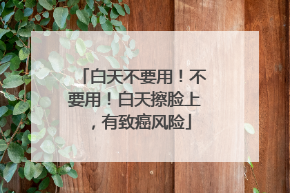 白天不要用！不要用！白天擦脸上，有致癌风险