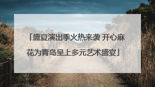 盛夏演出季火热来袭 开心麻花为青岛呈上多元艺术盛宴