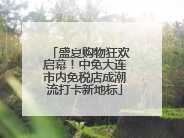 盛夏购物狂欢启幕！中免大连市内免税店成潮流打卡新地标