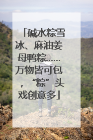 碱水粽雪冰、麻油姜母鸭粽……万物皆可包，“粽”头戏创意多