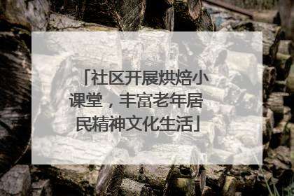 社区开展烘焙小课堂，丰富老年居民精神文化生活