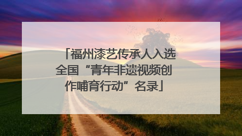 福州漆艺传承人入选全国“青年非遗视频创作哺育行动”名录