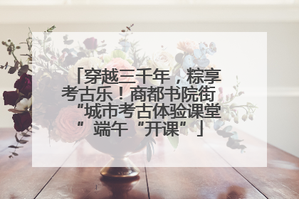 穿越三千年，粽享考古乐！商都书院街“城市考古体验课堂”端午“开课”