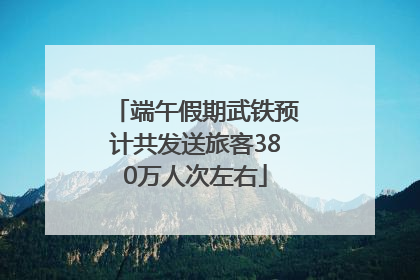 端午假期武铁预计共发送旅客380万人次左右