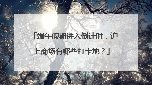 端午假期进入倒计时，沪上商场有哪些打卡地？