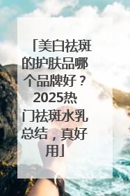 美白祛斑的护肤品哪个品牌好？2025热门祛斑水乳总结，真好用
