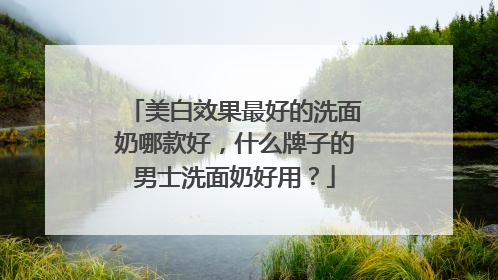 美白效果最好的洗面奶哪款好，什么牌子的男士洗面奶好用？