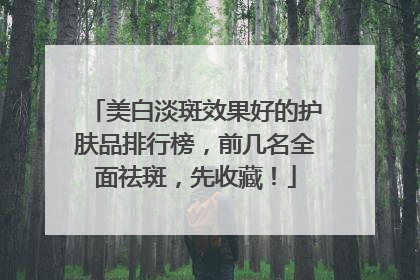 美白淡斑效果好的护肤品排行榜，前几名全面祛斑，先收藏！