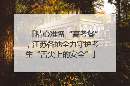 精心准备“高考餐”，江苏各地全力守护考生“舌尖上的安全”