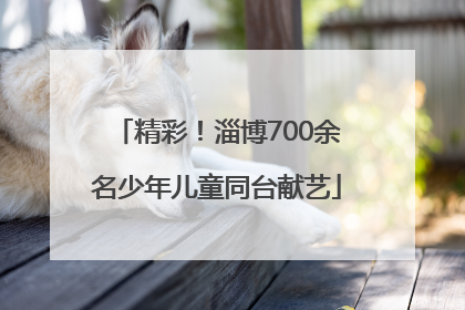 精彩！淄博700余名少年儿童同台献艺