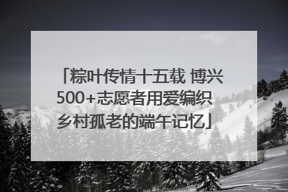 粽叶传情十五载 博兴500+志愿者用爱编织乡村孤老的端午记忆