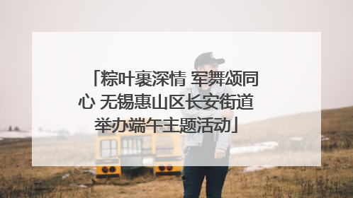 粽叶裹深情 军舞颂同心 无锡惠山区长安街道举办端午主题活动