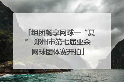 组团畅享网球一“夏” 郑州市第七届业余网球团体赛开拍