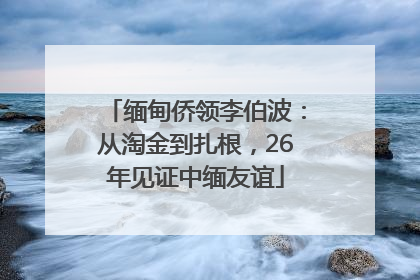 缅甸侨领李伯波：从淘金到扎根，26年见证中缅友谊