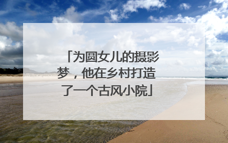 为圆女儿的摄影梦，他在乡村打造了一个古风小院