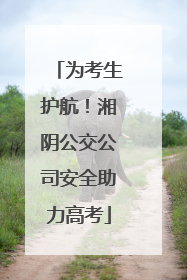 为考生护航！湘阴公交公司安全助力高考