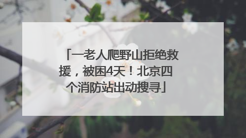 一老人爬野山拒绝救援，被困4天！北京四个消防站出动搜寻