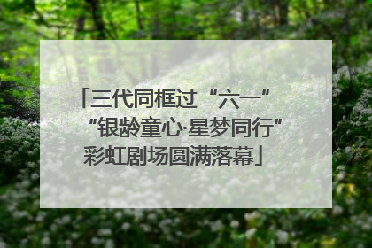 三代同框过“六一” “银龄童心·星梦同行”彩虹剧场圆满落幕