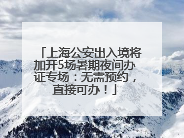 上海公安出入境将加开5场暑期夜间办证专场：无需预约，直接可办！