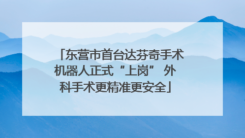 东营市首台达芬奇手术机器人正式“上岗” 外科手术更精准更安全